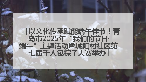 以文化传承赋能端午佳节！青岛市2025年“我们的节日·端午”主题活动暨城阳村社区第七届千人包粽子大赛举办