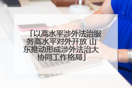 以高水平涉外法治服务高水平对外开放 山东推动形成涉外法治大协同工作格局
