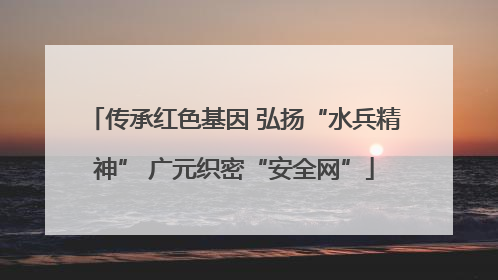 传承红色基因 弘扬“水兵精神” 广元织密“安全网”