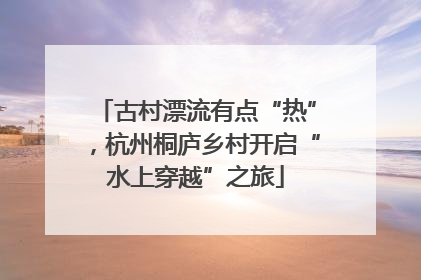 古村漂流有点“热”，杭州桐庐乡村开启“水上穿越”之旅