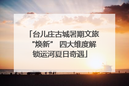 台儿庄古城暑期文旅“焕新” 四大维度解锁运河夏日奇遇