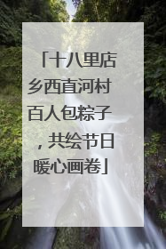 十八里店乡西直河村百人包粽子，共绘节日暖心画卷