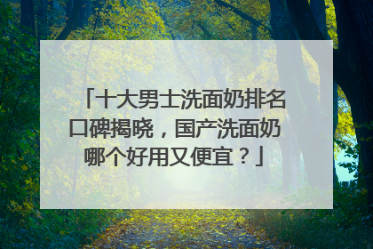 十大男士洗面奶排名口碑揭晓，国产洗面奶哪个好用又便宜？