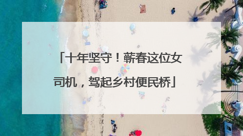 十年坚守！蕲春这位女司机，驾起乡村便民桥