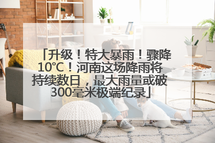 升级！特大暴雨！骤降10℃！河南这场降雨将持续数日，最大雨量或破300毫米极端纪录