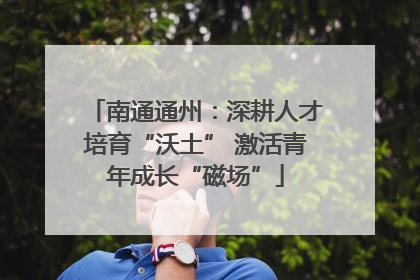 南通通州：深耕人才培育“沃土” 激活青年成长“磁场”