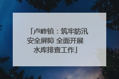 卢峰镇：筑牢防汛安全屏障 全面开展水库排查工作