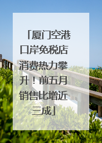 厦门空港口岸免税店消费热力攀升！前五月销售比增近三成