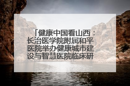 健康中国看山西：长治医学院附属和平医院举办健康城市建设与智慧医院临床研究能力提升交流会