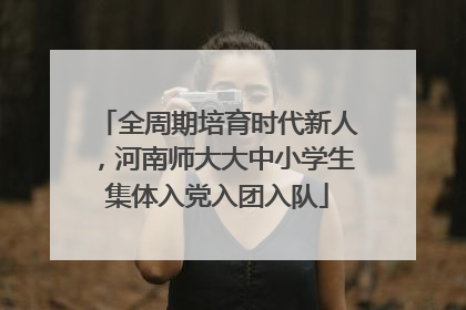 全周期培育时代新人，河南师大大中小学生集体入党入团入队