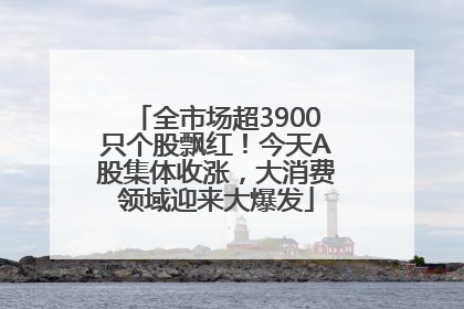 全市场超3900只个股飘红！今天A股集体收涨，大消费领域迎来大爆发