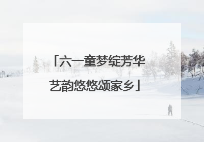 六一童梦绽芳华 艺韵悠悠颂家乡
