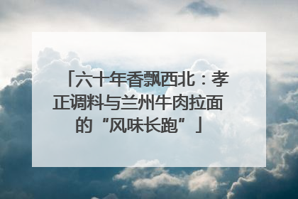 六十年香飘西北：孝正调料与兰州牛肉拉面的“风味长跑”