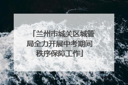 兰州市城关区城管局全力开展中考期间秩序保障工作