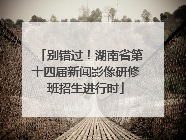 别错过！湖南省第十四届新闻影像研修班招生进行时