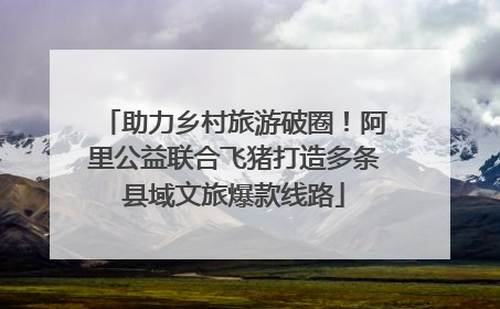 助力乡村旅游破圈！阿里公益联合飞猪打造多条县域文旅爆款线路