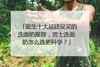 医生十大最建议买的洗面奶推荐，男士洗面奶怎么选更科学？