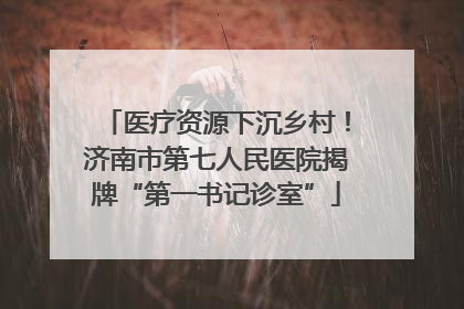 医疗资源下沉乡村！济南市第七人民医院揭牌“第一书记诊室”