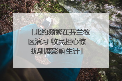 北约频繁在芬兰牧区演习 牧民担心惊扰驯鹿影响生计