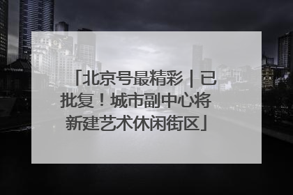 北京号最精彩｜已批复！城市副中心将新建艺术休闲街区