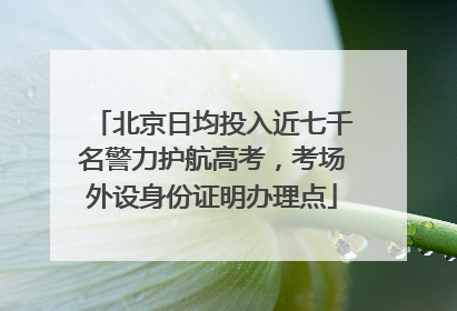 北京日均投入近七千名警力护航高考，考场外设身份证明办理点