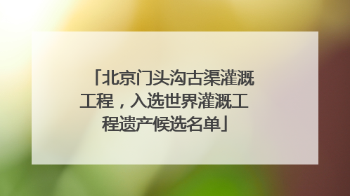 北京门头沟古渠灌溉工程，入选世界灌溉工程遗产候选名单