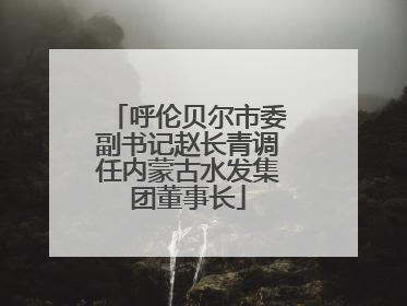 呼伦贝尔市委副书记赵长青调任内蒙古水发集团董事长