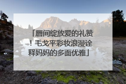 唇间绽放爱的礼赞！毛戈平彩妆浪漫诠释妈妈的多面优雅