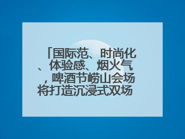 国际范、时尚化、体验感、烟火气，啤酒节崂山会场将打造沉浸式双场景园区