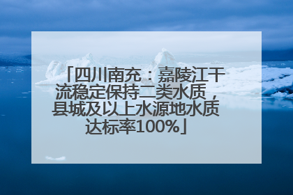 四川南充：嘉陵江干流稳定保持二类水质，县城及以上水源地水质达标率100%