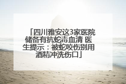 四川雅安这3家医院储备有抗蛇毒血清 医生提示：被蛇咬伤别用酒精冲洗伤口