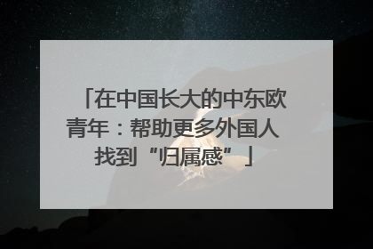 在中国长大的中东欧青年：帮助更多外国人找到“归属感”