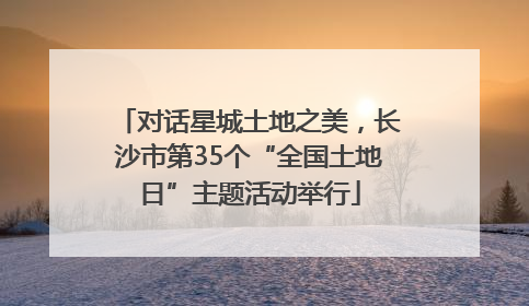 对话星城土地之美，长沙市第35个“全国土地日”主题活动举行