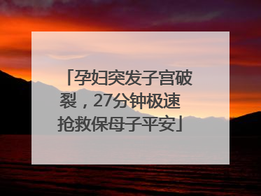 孕妇突发子宫破裂，27分钟极速抢救保母子平安