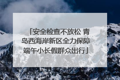 安全检查不放松 青岛西海岸新区全力保障端午小长假群众出行