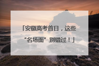 安徽高考首日，这些“名场面”别错过！