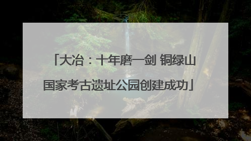 大冶：十年磨一剑 铜绿山国家考古遗址公园创建成功