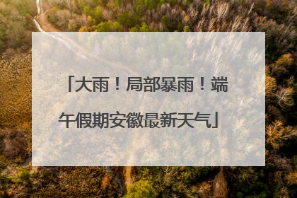 大雨！局部暴雨！端午假期安徽最新天气