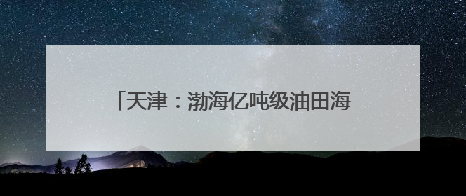 天津：渤海亿吨级油田海上平台陆地建造工作收官