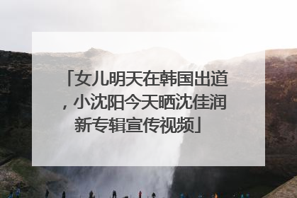 女儿明天在韩国出道，小沈阳今天晒沈佳润新专辑宣传视频