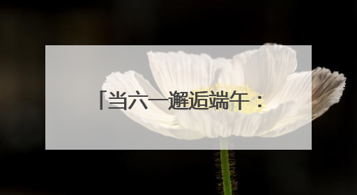 当六一邂逅端午：珞珈山萌娃飞针走线、唱念做打传非遗