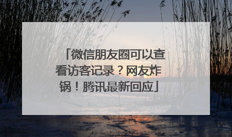 微信朋友圈可以查看访客记录？网友炸锅！腾讯最新回应