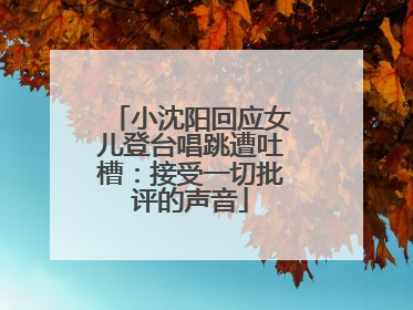 小沈阳回应女儿登台唱跳遭吐槽：接受一切批评的声音