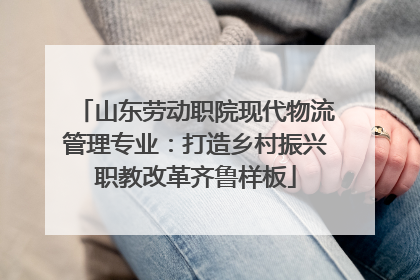 山东劳动职院现代物流管理专业：打造乡村振兴职教改革齐鲁样板