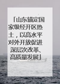 山东锚定国家级经开区热土，以高水平对外开放促进深层次改革、高质量发展