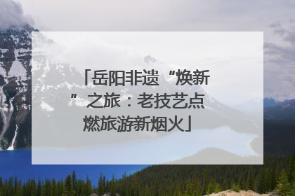 岳阳非遗“焕新”之旅：老技艺点燃旅游新烟火