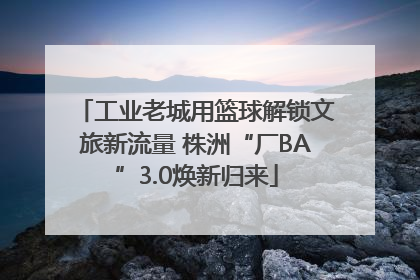 工业老城用篮球解锁文旅新流量 株洲“厂BA”3.0焕新归来