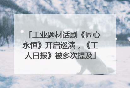 工业题材话剧《匠心永恒》开启巡演，《工人日报》被多次提及