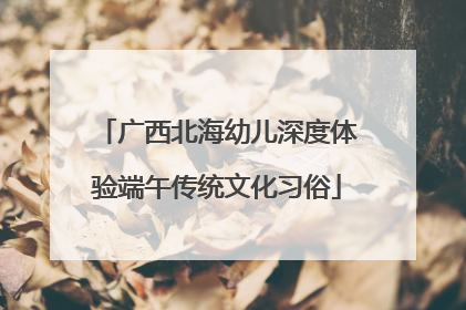 广西北海幼儿深度体验端午传统文化习俗