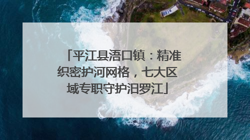 平江县浯口镇：精准织密护河网格，七大区域专职守护汨罗江